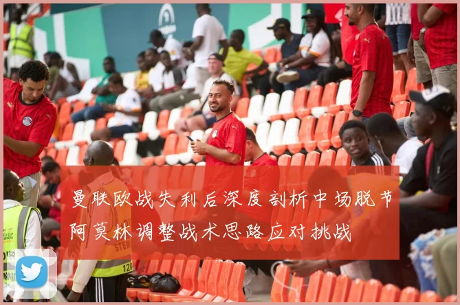 曼联欧战失利后深度剖析中场脱节阿莫林调整战术思路应对挑战