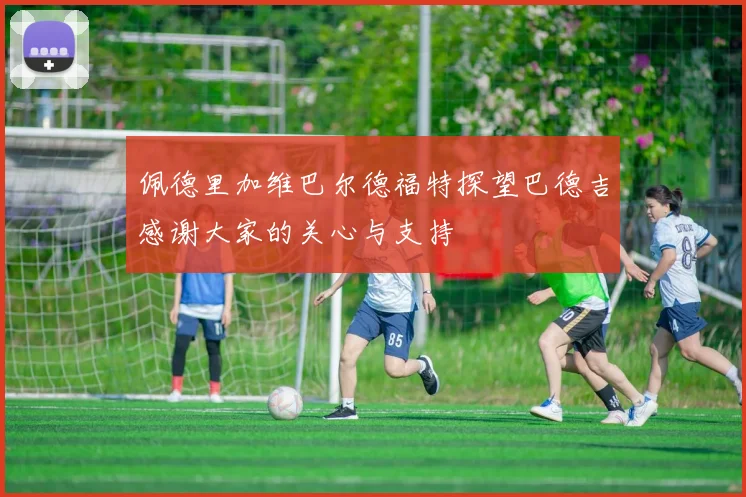 佩德里加维巴尔德福特探望巴德吉感谢大家的关心与支持