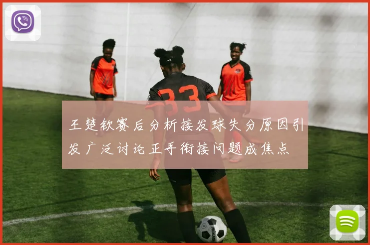 王楚钦赛后分析接发球失分原因引发广泛讨论正手衔接问题成焦点