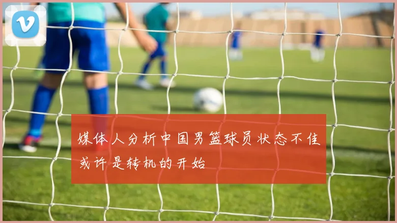 媒体人分析中国男篮球员状态不佳或许是转机的开始