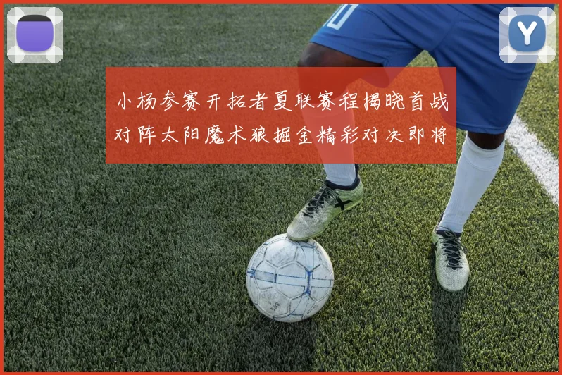 小杨参赛开拓者夏联赛程揭晓首战对阵太阳魔术狼掘金精彩对决即将开启