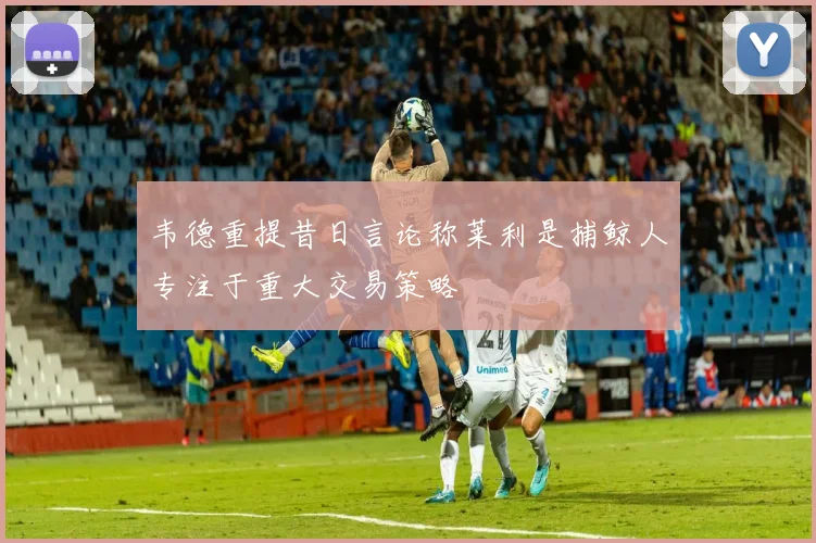 韦德重提昔日言论称莱利是捕鲸人专注于重大交易策略
