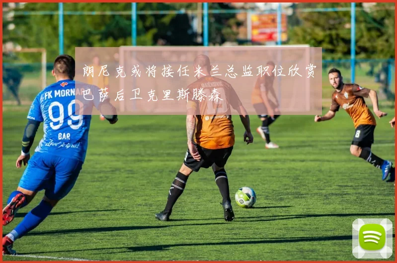 朗尼克或将接任米兰总监职位欣赏巴萨后卫克里斯滕森