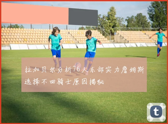 拉加贝尔分析76人东部实力詹姆斯选择不回骑士原因揭秘