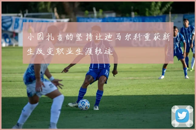 小因扎吉的坚持让迪马尔科重获新生改变职业生涯轨迹