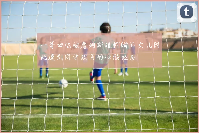 一哥回忆被詹姆斯追帽瞬间女儿因此遭到同学欺负的心酸经历