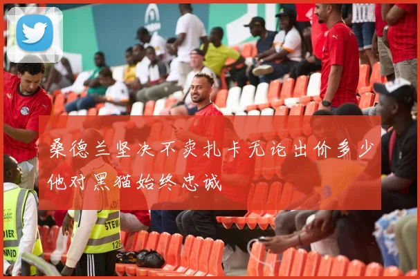桑德兰坚决不卖扎卡无论出价多少他对黑猫始终忠诚