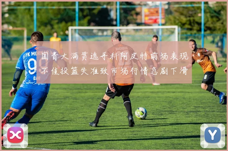国青大满贯选手科阿皮特前场表现不佳投篮失准致市场行情急剧下滑