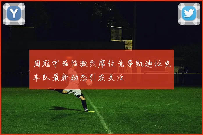 周冠宇面临激烈席位竞争凯迪拉克车队最新动态引发关注