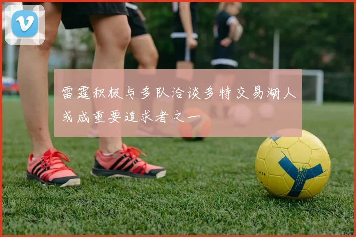 雷霆积极与多队洽谈多特交易湖人或成重要追求者之一
