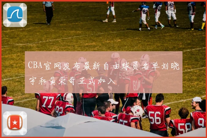 CBA官网发布最新自由球员名单刘晓宇和黄荣奇正式加入
