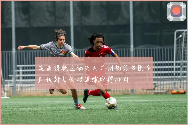 定南赣联主场失利广州豹凭借图多列传射与侯煜进球取得胜利