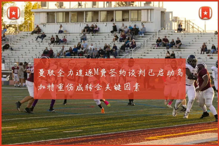 曼联全力追逐M费签约谈判已启动乌加特重伤成转会关键因素