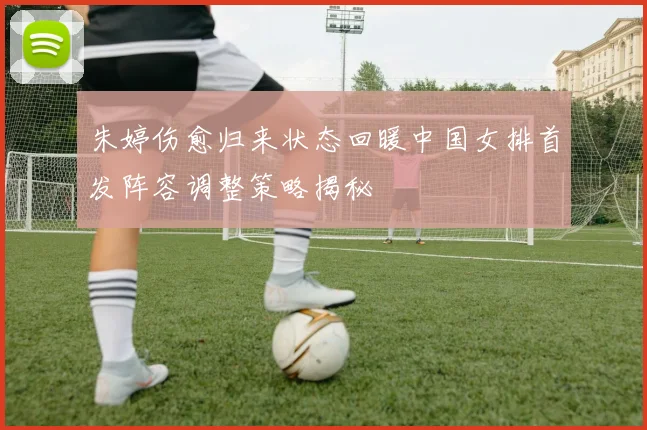 朱婷伤愈归来状态回暖中国女排首发阵容调整策略揭秘