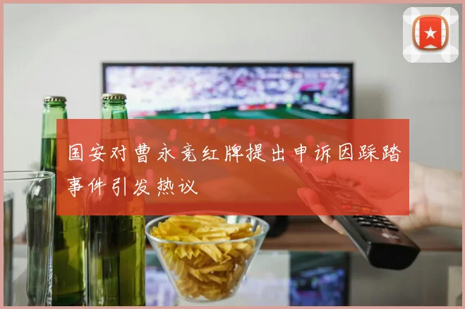 国安对曹永竞红牌提出申诉因踩踏事件引发热议