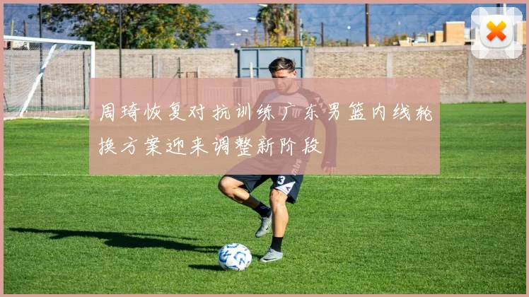 周琦恢复对抗训练广东男篮内线轮换方案迎来调整新阶段